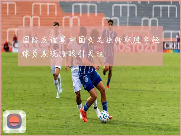 国际友谊赛中国女足逆转取胜年轻球员表现抢眼引关注