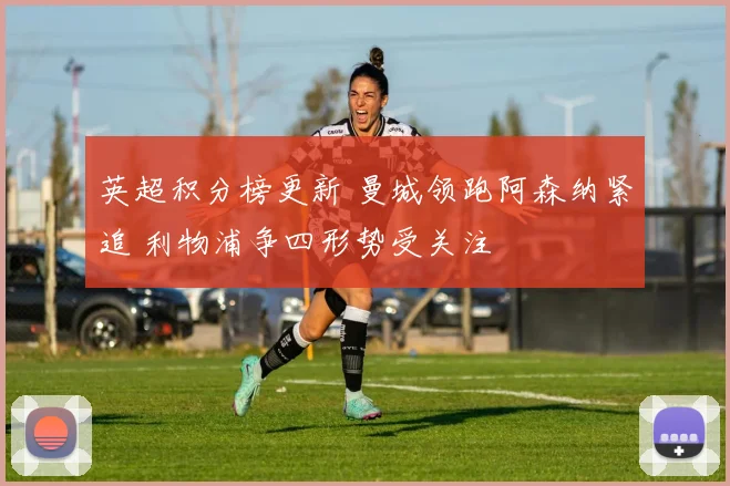 英超积分榜更新 曼城领跑阿森纳紧追 利物浦争四形势受关注