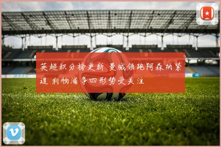 英超积分榜更新 曼城领跑阿森纳紧追 利物浦争四形势受关注