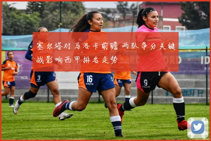 塞尔塔对马洛卡前瞻 两队争分关键战影响西甲排名走势
