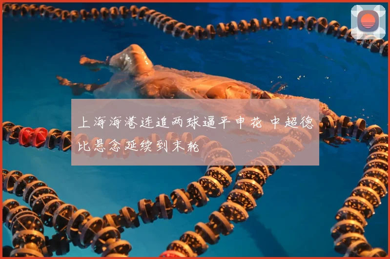 上海海港连追两球逼平申花 中超德比悬念延续到末轮