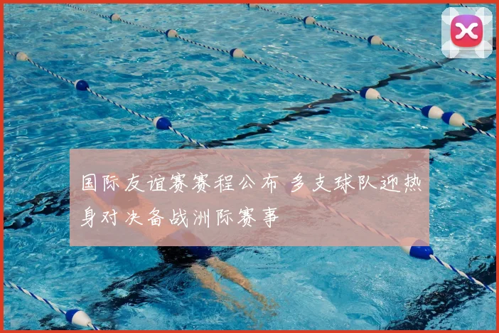 国际友谊赛赛程公布 多支球队迎热身对决备战洲际赛事