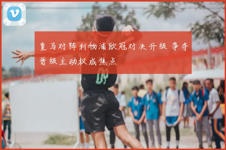 皇马对阵利物浦欧冠对决升级 争夺晋级主动权成焦点
