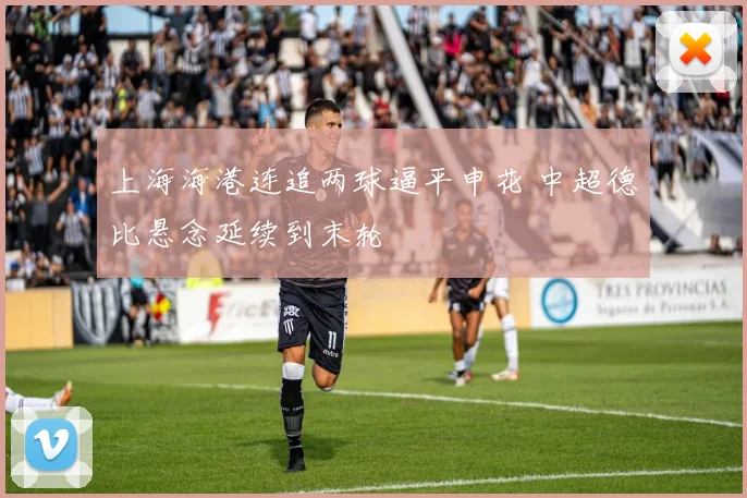 上海海港连追两球逼平申花 中超德比悬念延续到末轮