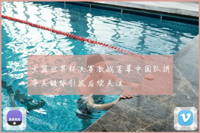女篮世界杯决赛激战落幕中国队拼争关键球引发后续关注