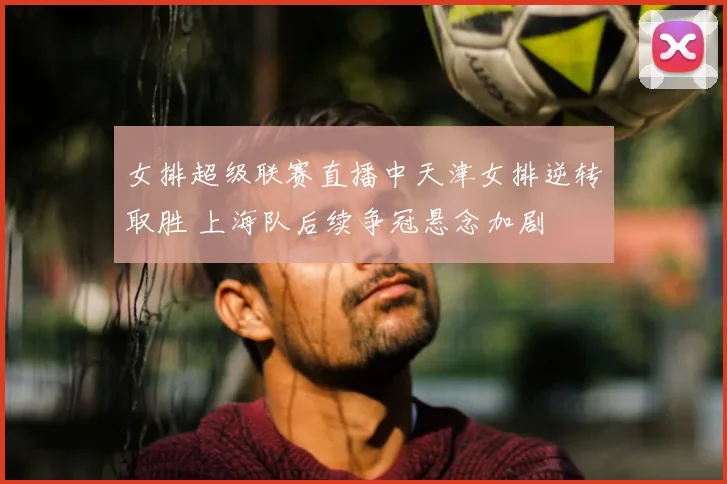 女排超级联赛直播中天津女排逆转取胜 上海队后续争冠悬念加剧