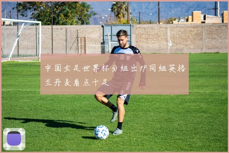 中国女足世界杯分组出炉同组英格兰丹麦看点十足