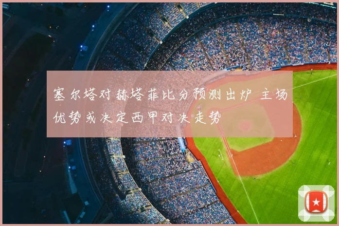 塞尔塔对赫塔菲比分预测出炉 主场优势或决定西甲对决走势