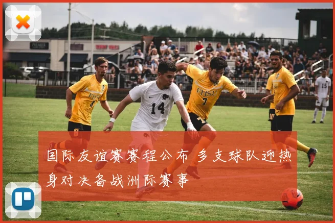 国际友谊赛赛程公布 多支球队迎热身对决备战洲际赛事