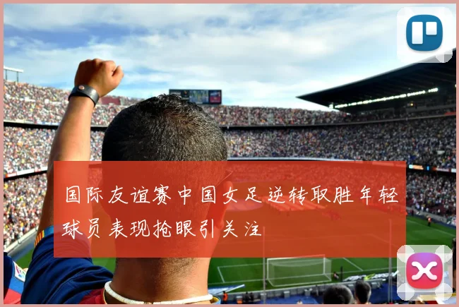 国际友谊赛中国女足逆转取胜年轻球员表现抢眼引关注