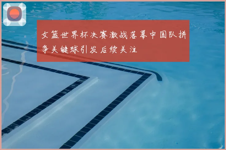 女篮世界杯决赛激战落幕中国队拼争关键球引发后续关注