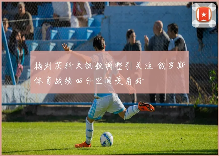 梅列茨科夫执教调整引关注 俄罗斯体育战绩回升空间受看好