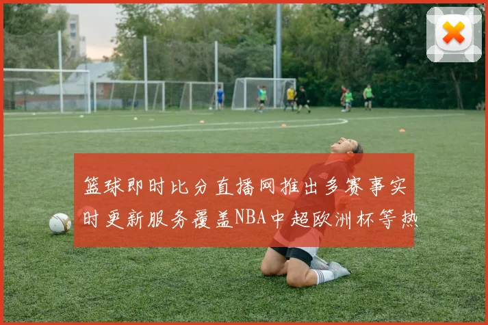 篮球即时比分直播网推出多赛事实时更新服务覆盖NBA中超欧洲杯等热门赛程