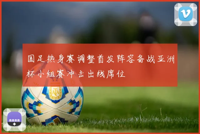 国足热身赛调整首发阵容备战亚洲杯小组赛冲击出线席位