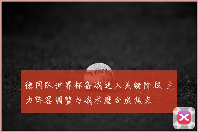 德国队世界杯备战进入关键阶段 主力阵容调整与战术磨合成焦点