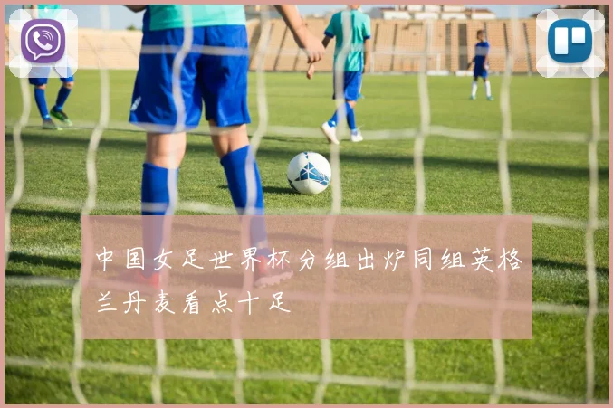 中国女足世界杯分组出炉同组英格兰丹麦看点十足