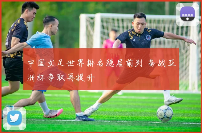 中国女足世界排名稳居前列 备战亚洲杯争取再提升