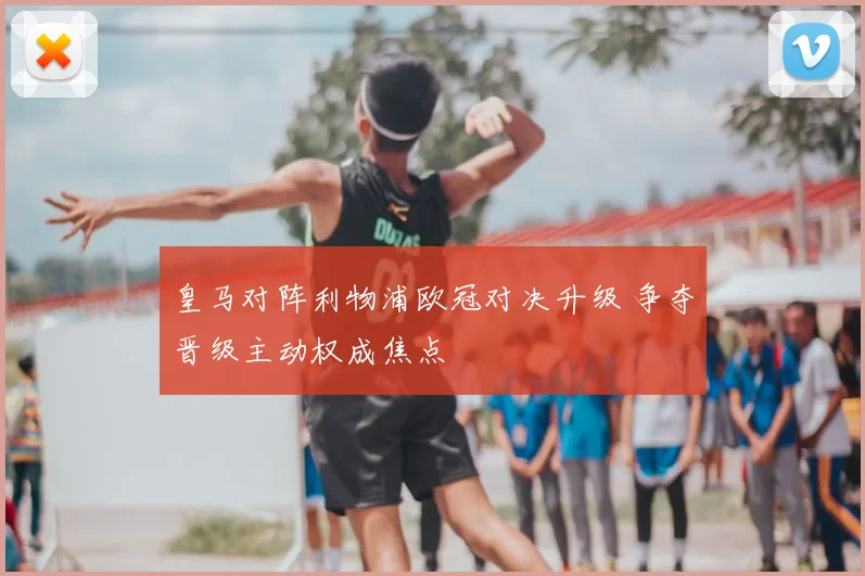皇马对阵利物浦欧冠对决升级 争夺晋级主动权成焦点