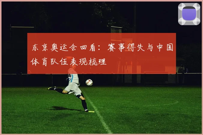 东京奥运会回看:赛事得失与中国体育队伍表现梳理