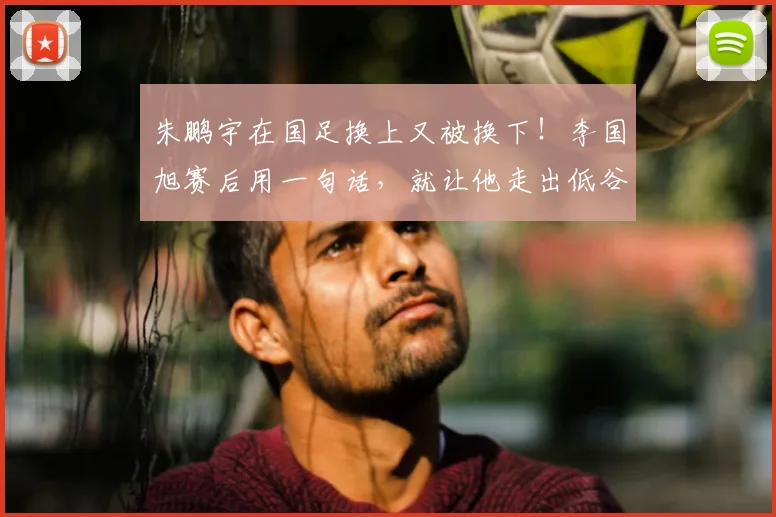 朱鹏宇在国足换上又被换下!李国旭赛后用一句话,就让他走出低谷