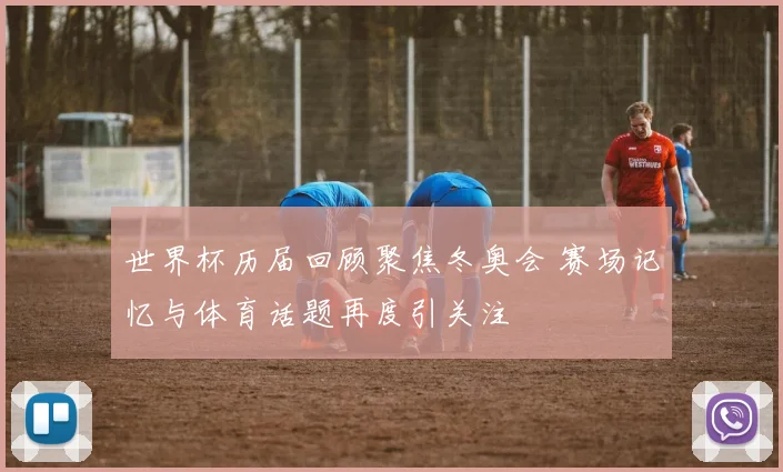世界杯历届回顾聚焦冬奥会 赛场记忆与体育话题再度引关注