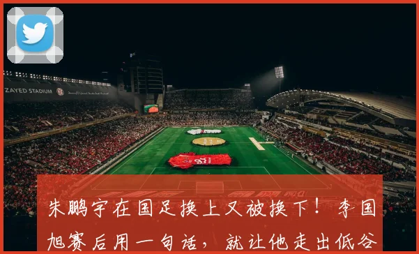 朱鹏宇在国足换上又被换下!李国旭赛后用一句话,就让他走出低谷