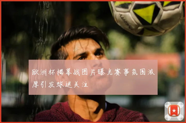 欧洲杯揭幕战图片曝光赛事氛围浓厚引发球迷关注