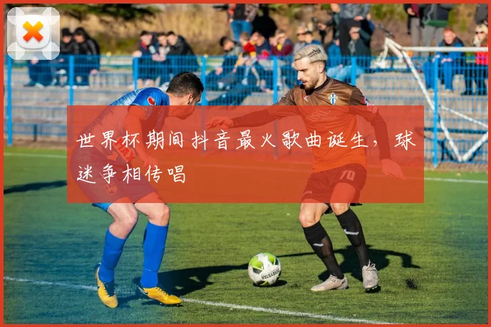 世界杯期间抖音最火歌曲诞生,球迷争相传唱
