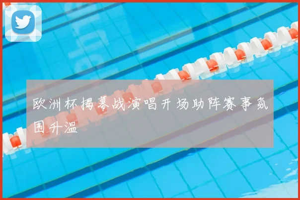 欧洲杯揭幕战演唱开场助阵赛事氛围升温